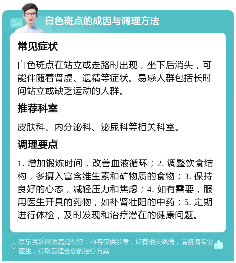 白色斑点的成因与调理方法 常见症状 白色斑点在站立或走路时出现，坐下后消失，可能伴随着肾虚、遗精等症状。易感人群包括长时间站立或缺乏运动的人群。 推荐科室 皮肤科、内分泌科、泌尿科等相关科室。 调理要点 1. 增加锻炼时间，改善血液循环；2. 调整饮食结构，多摄入富含维生素和矿物质的食物；3. 保持良好的心态，减轻压力和焦虑；4. 如有需要，服用医生开具的药物，如补肾壮阳的中药；5. 定期进行体检，及时发现和治疗潜在的健康问题。