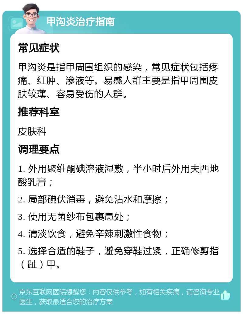 甲沟炎治疗指南 常见症状 甲沟炎是指甲周围组织的感染，常见症状包括疼痛、红肿、渗液等。易感人群主要是指甲周围皮肤较薄、容易受伤的人群。 推荐科室 皮肤科 调理要点 1. 外用聚维酮碘溶液湿敷，半小时后外用夫西地酸乳膏； 2. 局部碘伏消毒，避免沾水和摩擦； 3. 使用无菌纱布包裹患处； 4. 清淡饮食，避免辛辣刺激性食物； 5. 选择合适的鞋子，避免穿鞋过紧，正确修剪指（趾）甲。