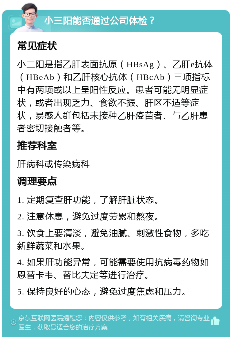 小三阳能否通过公司体检？ 常见症状 小三阳是指乙肝表面抗原（HBsAg）、乙肝e抗体（HBeAb）和乙肝核心抗体（HBcAb）三项指标中有两项或以上呈阳性反应。患者可能无明显症状，或者出现乏力、食欲不振、肝区不适等症状，易感人群包括未接种乙肝疫苗者、与乙肝患者密切接触者等。 推荐科室 肝病科或传染病科 调理要点 1. 定期复查肝功能，了解肝脏状态。 2. 注意休息，避免过度劳累和熬夜。 3. 饮食上要清淡，避免油腻、刺激性食物，多吃新鲜蔬菜和水果。 4. 如果肝功能异常，可能需要使用抗病毒药物如恩替卡韦、替比夫定等进行治疗。 5. 保持良好的心态，避免过度焦虑和压力。