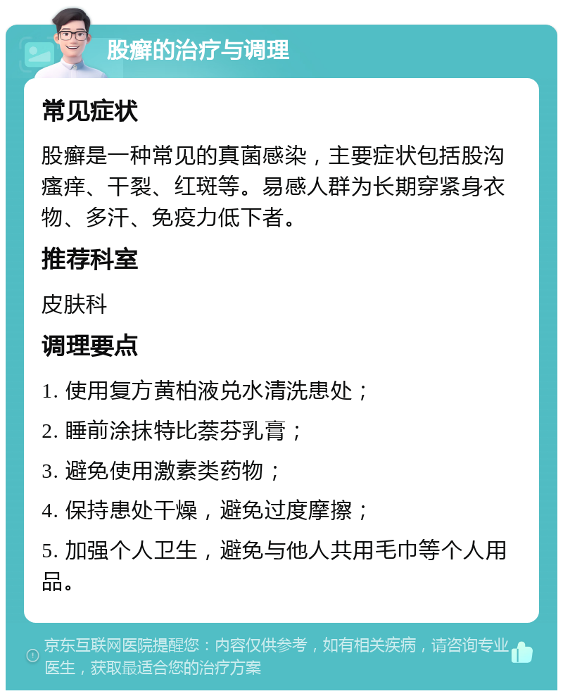 股癣的治疗与调理 常见症状 股癣是一种常见的真菌感染，主要症状包括股沟瘙痒、干裂、红斑等。易感人群为长期穿紧身衣物、多汗、免疫力低下者。 推荐科室 皮肤科 调理要点 1. 使用复方黄柏液兑水清洗患处； 2. 睡前涂抹特比萘芬乳膏； 3. 避免使用激素类药物； 4. 保持患处干燥，避免过度摩擦； 5. 加强个人卫生，避免与他人共用毛巾等个人用品。