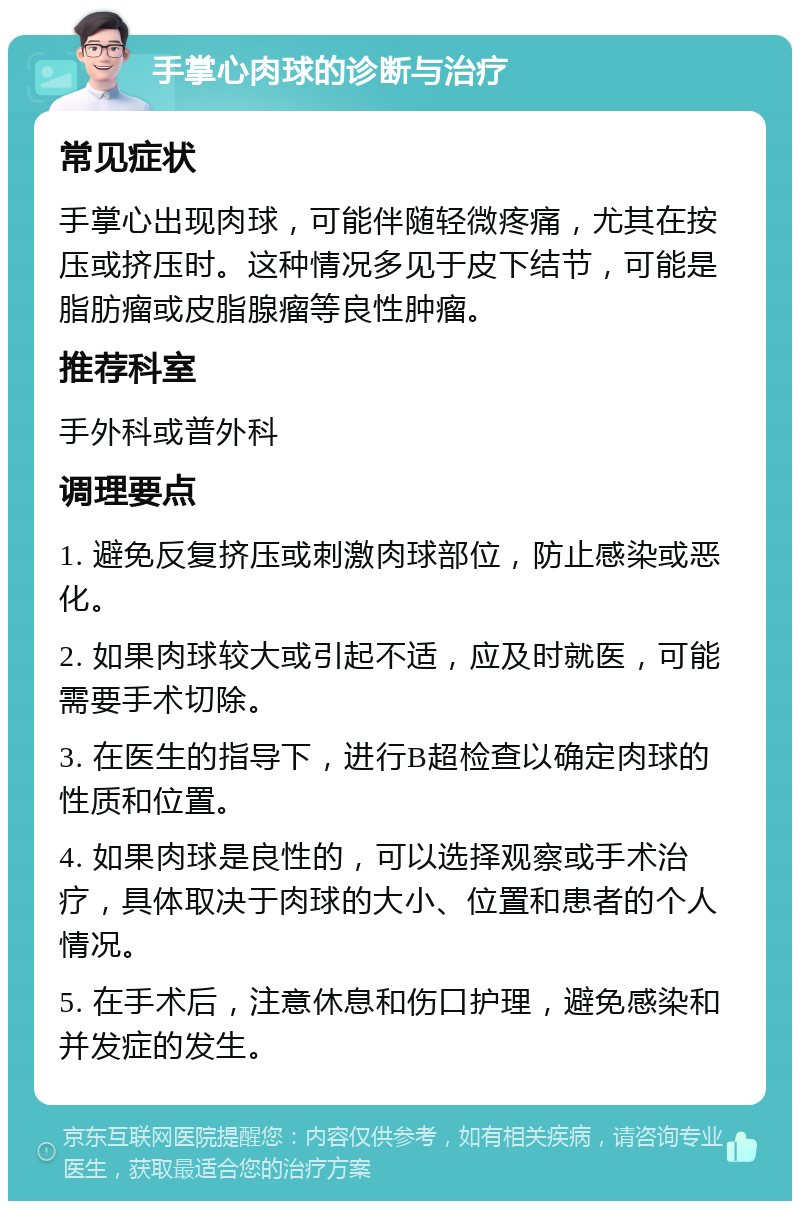 手掌心肉球的诊断与治疗 常见症状 手掌心出现肉球，可能伴随轻微疼痛，尤其在按压或挤压时。这种情况多见于皮下结节，可能是脂肪瘤或皮脂腺瘤等良性肿瘤。 推荐科室 手外科或普外科 调理要点 1. 避免反复挤压或刺激肉球部位，防止感染或恶化。 2. 如果肉球较大或引起不适，应及时就医，可能需要手术切除。 3. 在医生的指导下，进行B超检查以确定肉球的性质和位置。 4. 如果肉球是良性的，可以选择观察或手术治疗，具体取决于肉球的大小、位置和患者的个人情况。 5. 在手术后，注意休息和伤口护理，避免感染和并发症的发生。