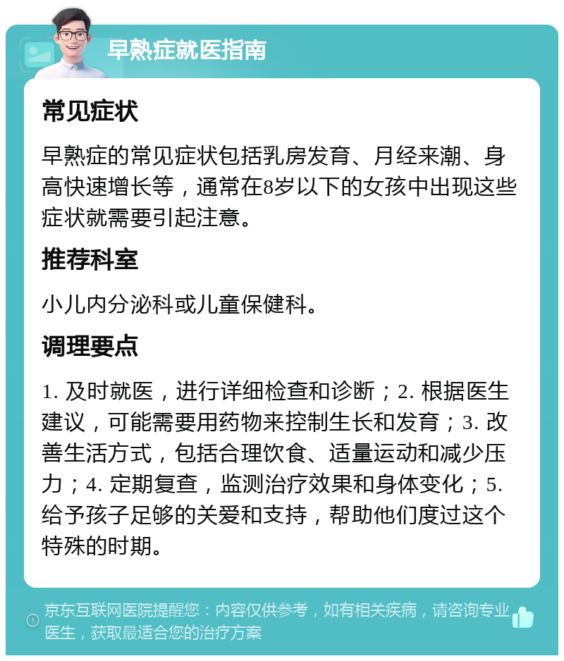 早熟症就医指南 常见症状 早熟症的常见症状包括乳房发育、月经来潮、身高快速增长等，通常在8岁以下的女孩中出现这些症状就需要引起注意。 推荐科室 小儿内分泌科或儿童保健科。 调理要点 1. 及时就医，进行详细检查和诊断；2. 根据医生建议，可能需要用药物来控制生长和发育；3. 改善生活方式，包括合理饮食、适量运动和减少压力；4. 定期复查，监测治疗效果和身体变化；5. 给予孩子足够的关爱和支持，帮助他们度过这个特殊的时期。