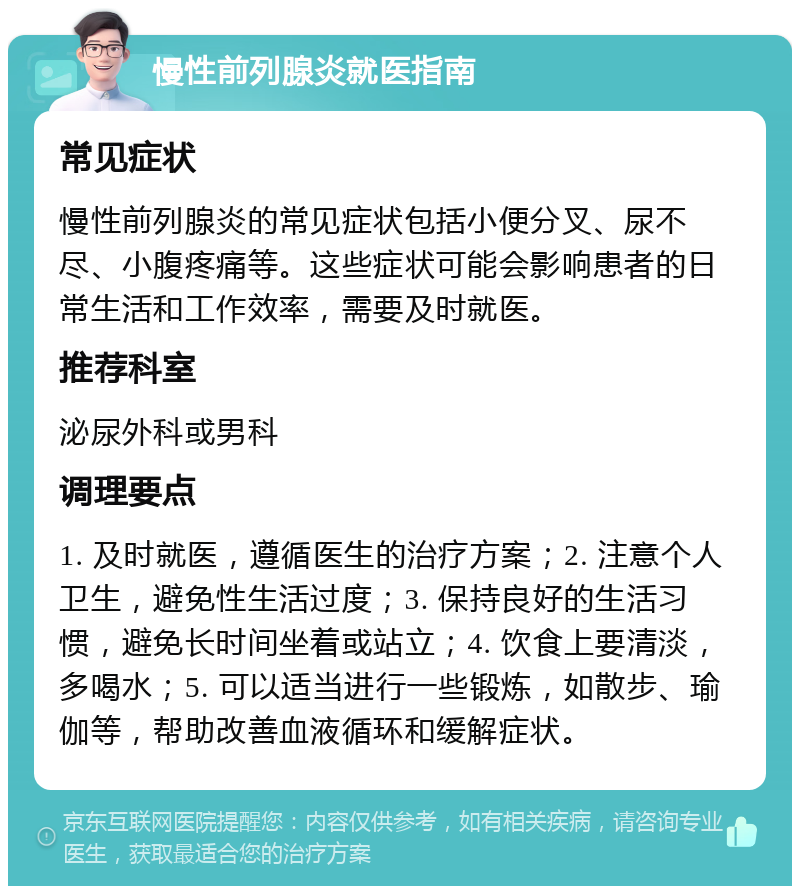 慢性前列腺炎就医指南 常见症状 慢性前列腺炎的常见症状包括小便分叉、尿不尽、小腹疼痛等。这些症状可能会影响患者的日常生活和工作效率，需要及时就医。 推荐科室 泌尿外科或男科 调理要点 1. 及时就医，遵循医生的治疗方案；2. 注意个人卫生，避免性生活过度；3. 保持良好的生活习惯，避免长时间坐着或站立；4. 饮食上要清淡，多喝水；5. 可以适当进行一些锻炼，如散步、瑜伽等，帮助改善血液循环和缓解症状。