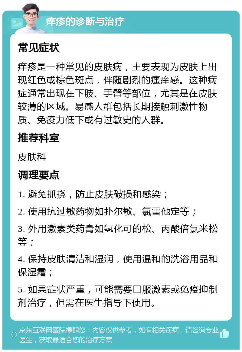 痒疹的诊断与治疗 常见症状 痒疹是一种常见的皮肤病，主要表现为皮肤上出现红色或棕色斑点，伴随剧烈的瘙痒感。这种病症通常出现在下肢、手臂等部位，尤其是在皮肤较薄的区域。易感人群包括长期接触刺激性物质、免疫力低下或有过敏史的人群。 推荐科室 皮肤科 调理要点 1. 避免抓挠，防止皮肤破损和感染； 2. 使用抗过敏药物如扑尔敏、氯雷他定等； 3. 外用激素类药膏如氢化可的松、丙酸倍氯米松等； 4. 保持皮肤清洁和湿润，使用温和的洗浴用品和保湿霜； 5. 如果症状严重，可能需要口服激素或免疫抑制剂治疗，但需在医生指导下使用。