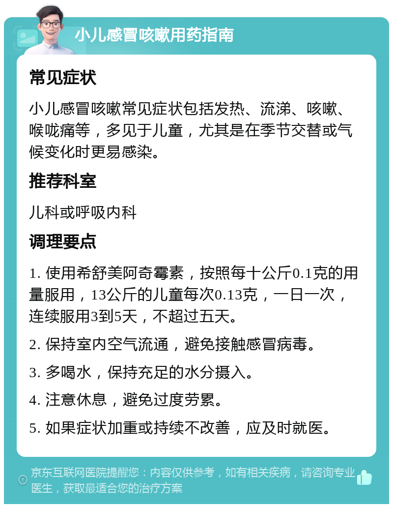 小儿感冒咳嗽用药指南 常见症状 小儿感冒咳嗽常见症状包括发热、流涕、咳嗽、喉咙痛等，多见于儿童，尤其是在季节交替或气候变化时更易感染。 推荐科室 儿科或呼吸内科 调理要点 1. 使用希舒美阿奇霉素，按照每十公斤0.1克的用量服用，13公斤的儿童每次0.13克，一日一次，连续服用3到5天，不超过五天。 2. 保持室内空气流通，避免接触感冒病毒。 3. 多喝水，保持充足的水分摄入。 4. 注意休息，避免过度劳累。 5. 如果症状加重或持续不改善，应及时就医。