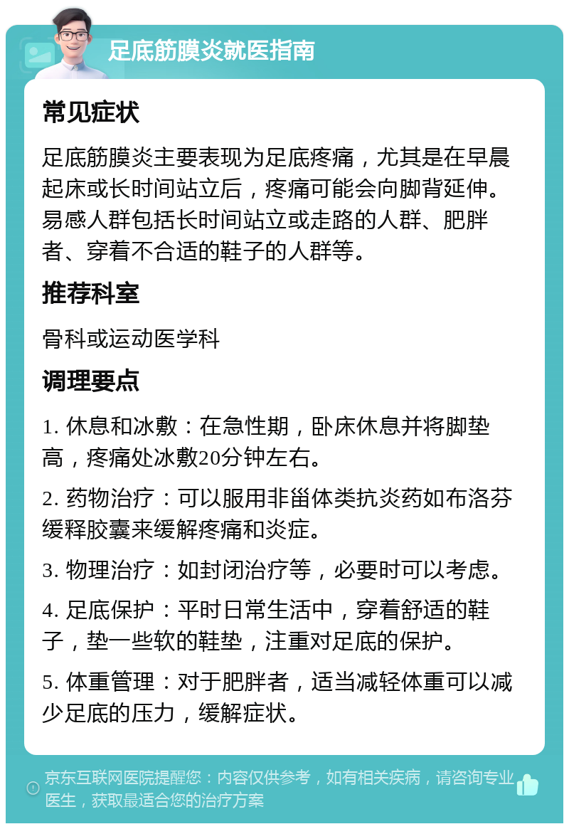 足底筋膜炎就医指南 常见症状 足底筋膜炎主要表现为足底疼痛，尤其是在早晨起床或长时间站立后，疼痛可能会向脚背延伸。易感人群包括长时间站立或走路的人群、肥胖者、穿着不合适的鞋子的人群等。 推荐科室 骨科或运动医学科 调理要点 1. 休息和冰敷：在急性期，卧床休息并将脚垫高，疼痛处冰敷20分钟左右。 2. 药物治疗：可以服用非甾体类抗炎药如布洛芬缓释胶囊来缓解疼痛和炎症。 3. 物理治疗：如封闭治疗等，必要时可以考虑。 4. 足底保护：平时日常生活中，穿着舒适的鞋子，垫一些软的鞋垫，注重对足底的保护。 5. 体重管理：对于肥胖者，适当减轻体重可以减少足底的压力，缓解症状。