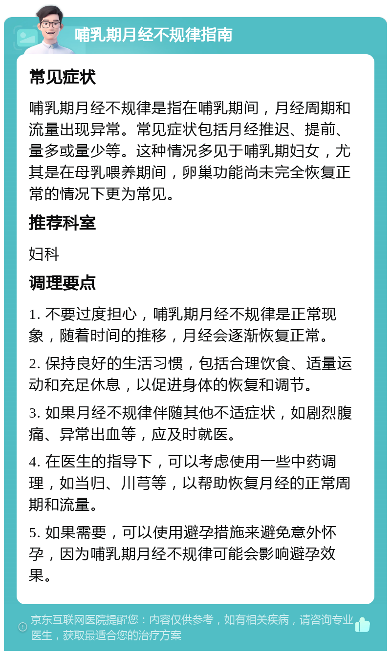 哺乳期月经不规律指南 常见症状 哺乳期月经不规律是指在哺乳期间，月经周期和流量出现异常。常见症状包括月经推迟、提前、量多或量少等。这种情况多见于哺乳期妇女，尤其是在母乳喂养期间，卵巢功能尚未完全恢复正常的情况下更为常见。 推荐科室 妇科 调理要点 1. 不要过度担心，哺乳期月经不规律是正常现象，随着时间的推移，月经会逐渐恢复正常。 2. 保持良好的生活习惯，包括合理饮食、适量运动和充足休息，以促进身体的恢复和调节。 3. 如果月经不规律伴随其他不适症状，如剧烈腹痛、异常出血等，应及时就医。 4. 在医生的指导下，可以考虑使用一些中药调理，如当归、川芎等，以帮助恢复月经的正常周期和流量。 5. 如果需要，可以使用避孕措施来避免意外怀孕，因为哺乳期月经不规律可能会影响避孕效果。