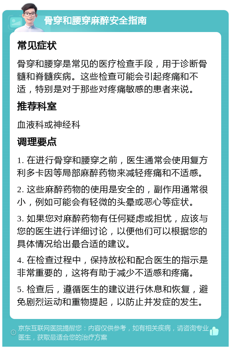 骨穿和腰穿麻醉安全指南 常见症状 骨穿和腰穿是常见的医疗检查手段，用于诊断骨髓和脊髓疾病。这些检查可能会引起疼痛和不适，特别是对于那些对疼痛敏感的患者来说。 推荐科室 血液科或神经科 调理要点 1. 在进行骨穿和腰穿之前，医生通常会使用复方利多卡因等局部麻醉药物来减轻疼痛和不适感。 2. 这些麻醉药物的使用是安全的，副作用通常很小，例如可能会有轻微的头晕或恶心等症状。 3. 如果您对麻醉药物有任何疑虑或担忧，应该与您的医生进行详细讨论，以便他们可以根据您的具体情况给出最合适的建议。 4. 在检查过程中，保持放松和配合医生的指示是非常重要的，这将有助于减少不适感和疼痛。 5. 检查后，遵循医生的建议进行休息和恢复，避免剧烈运动和重物提起，以防止并发症的发生。