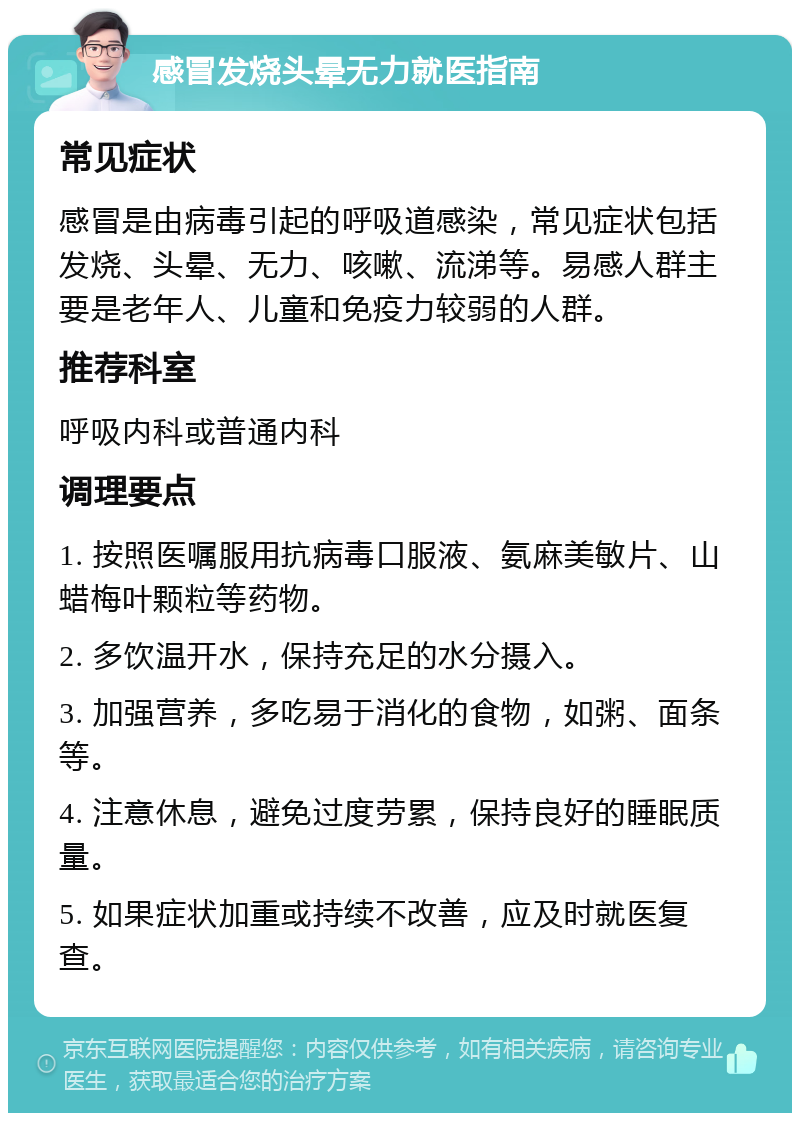 感冒发烧头晕无力就医指南 常见症状 感冒是由病毒引起的呼吸道感染，常见症状包括发烧、头晕、无力、咳嗽、流涕等。易感人群主要是老年人、儿童和免疫力较弱的人群。 推荐科室 呼吸内科或普通内科 调理要点 1. 按照医嘱服用抗病毒口服液、氨麻美敏片、山蜡梅叶颗粒等药物。 2. 多饮温开水，保持充足的水分摄入。 3. 加强营养，多吃易于消化的食物，如粥、面条等。 4. 注意休息，避免过度劳累，保持良好的睡眠质量。 5. 如果症状加重或持续不改善，应及时就医复查。