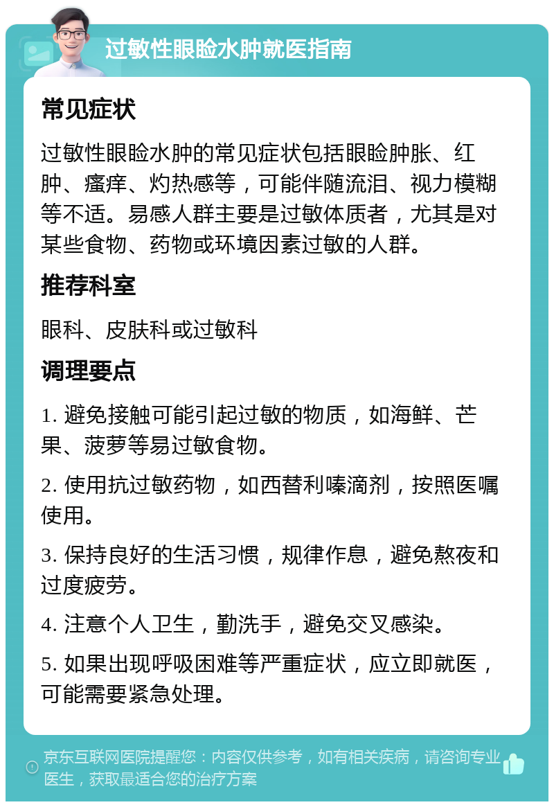 过敏性眼睑水肿就医指南 常见症状 过敏性眼睑水肿的常见症状包括眼睑肿胀、红肿、瘙痒、灼热感等，可能伴随流泪、视力模糊等不适。易感人群主要是过敏体质者，尤其是对某些食物、药物或环境因素过敏的人群。 推荐科室 眼科、皮肤科或过敏科 调理要点 1. 避免接触可能引起过敏的物质，如海鲜、芒果、菠萝等易过敏食物。 2. 使用抗过敏药物，如西替利嗪滴剂，按照医嘱使用。 3. 保持良好的生活习惯，规律作息，避免熬夜和过度疲劳。 4. 注意个人卫生，勤洗手，避免交叉感染。 5. 如果出现呼吸困难等严重症状，应立即就医，可能需要紧急处理。