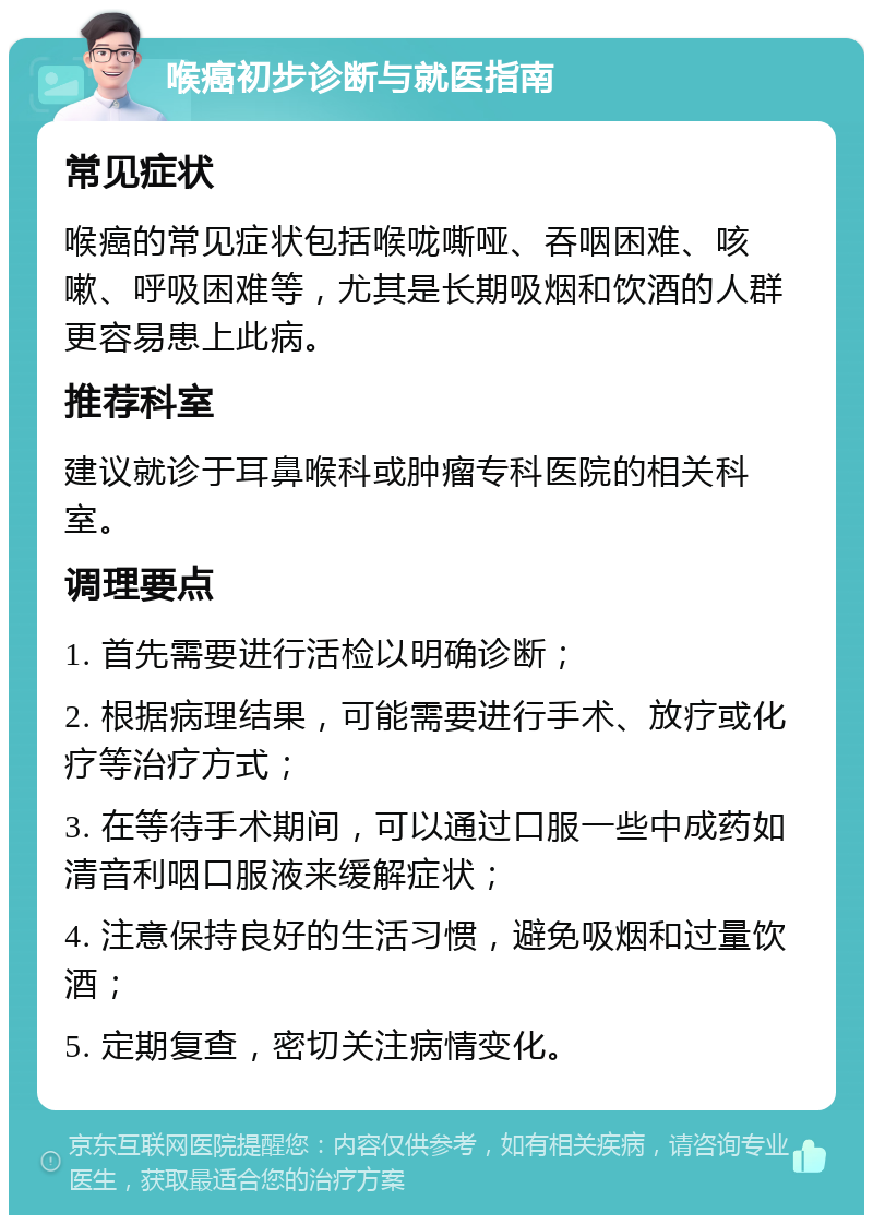 喉癌初步诊断与就医指南 常见症状 喉癌的常见症状包括喉咙嘶哑、吞咽困难、咳嗽、呼吸困难等，尤其是长期吸烟和饮酒的人群更容易患上此病。 推荐科室 建议就诊于耳鼻喉科或肿瘤专科医院的相关科室。 调理要点 1. 首先需要进行活检以明确诊断； 2. 根据病理结果，可能需要进行手术、放疗或化疗等治疗方式； 3. 在等待手术期间，可以通过口服一些中成药如清音利咽口服液来缓解症状； 4. 注意保持良好的生活习惯，避免吸烟和过量饮酒； 5. 定期复查，密切关注病情变化。