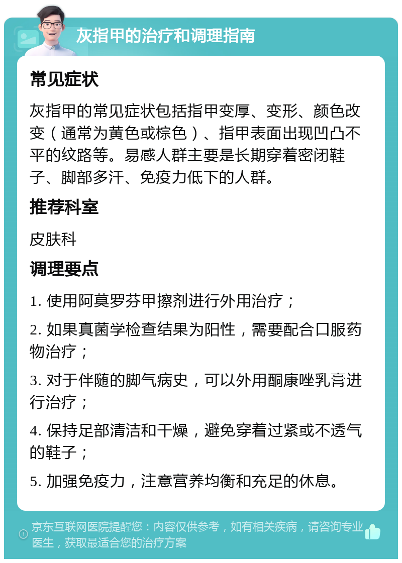 灰指甲的治疗和调理指南 常见症状 灰指甲的常见症状包括指甲变厚、变形、颜色改变（通常为黄色或棕色）、指甲表面出现凹凸不平的纹路等。易感人群主要是长期穿着密闭鞋子、脚部多汗、免疫力低下的人群。 推荐科室 皮肤科 调理要点 1. 使用阿莫罗芬甲擦剂进行外用治疗； 2. 如果真菌学检查结果为阳性，需要配合口服药物治疗； 3. 对于伴随的脚气病史，可以外用酮康唑乳膏进行治疗； 4. 保持足部清洁和干燥，避免穿着过紧或不透气的鞋子； 5. 加强免疫力，注意营养均衡和充足的休息。