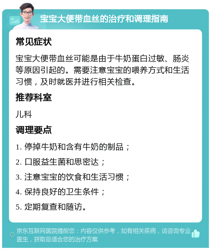 宝宝大便带血丝的治疗和调理指南 常见症状 宝宝大便带血丝可能是由于牛奶蛋白过敏、肠炎等原因引起的。需要注意宝宝的喂养方式和生活习惯，及时就医并进行相关检查。 推荐科室 儿科 调理要点 1. 停掉牛奶和含有牛奶的制品； 2. 口服益生菌和思密达； 3. 注意宝宝的饮食和生活习惯； 4. 保持良好的卫生条件； 5. 定期复查和随访。