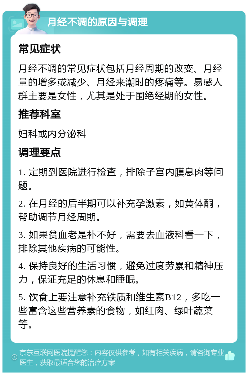 月经不调的原因与调理 常见症状 月经不调的常见症状包括月经周期的改变、月经量的增多或减少、月经来潮时的疼痛等。易感人群主要是女性，尤其是处于围绝经期的女性。 推荐科室 妇科或内分泌科 调理要点 1. 定期到医院进行检查，排除子宫内膜息肉等问题。 2. 在月经的后半期可以补充孕激素，如黄体酮，帮助调节月经周期。 3. 如果贫血老是补不好，需要去血液科看一下，排除其他疾病的可能性。 4. 保持良好的生活习惯，避免过度劳累和精神压力，保证充足的休息和睡眠。 5. 饮食上要注意补充铁质和维生素B12，多吃一些富含这些营养素的食物，如红肉、绿叶蔬菜等。