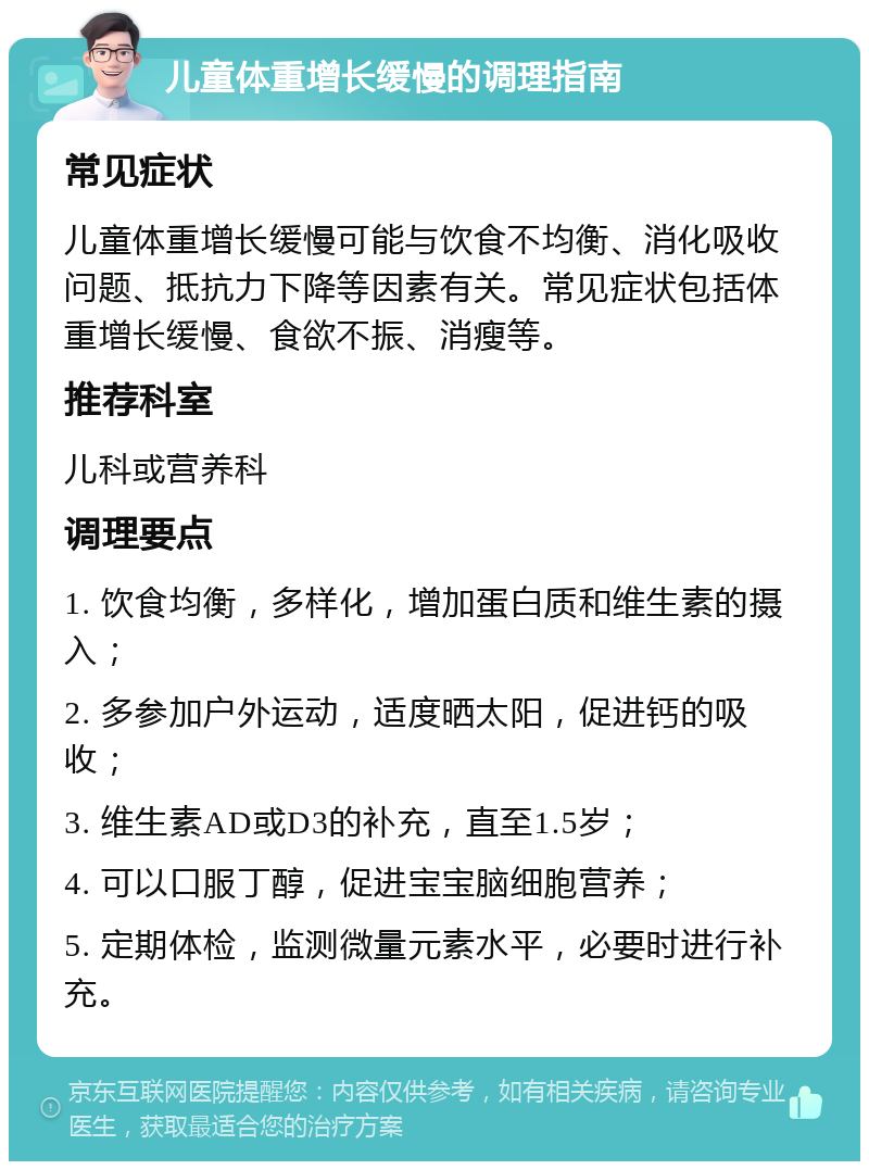 儿童体重增长缓慢的调理指南 常见症状 儿童体重增长缓慢可能与饮食不均衡、消化吸收问题、抵抗力下降等因素有关。常见症状包括体重增长缓慢、食欲不振、消瘦等。 推荐科室 儿科或营养科 调理要点 1. 饮食均衡，多样化，增加蛋白质和维生素的摄入； 2. 多参加户外运动，适度晒太阳，促进钙的吸收； 3. 维生素AD或D3的补充，直至1.5岁； 4. 可以口服丁醇，促进宝宝脑细胞营养； 5. 定期体检，监测微量元素水平，必要时进行补充。