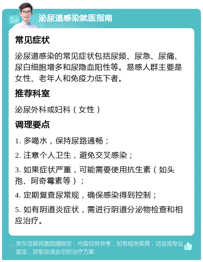 泌尿道感染就医指南 常见症状 泌尿道感染的常见症状包括尿频、尿急、尿痛、尿白细胞增多和尿隐血阳性等。易感人群主要是女性、老年人和免疫力低下者。 推荐科室 泌尿外科或妇科（女性） 调理要点 1. 多喝水，保持尿路通畅； 2. 注意个人卫生，避免交叉感染； 3. 如果症状严重，可能需要使用抗生素（如头孢、阿奇霉素等）； 4. 定期复查尿常规，确保感染得到控制； 5. 如有阴道炎症状，需进行阴道分泌物检查和相应治疗。