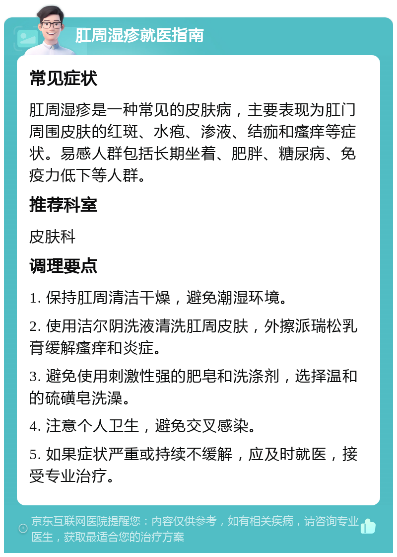 肛周湿疹就医指南 常见症状 肛周湿疹是一种常见的皮肤病，主要表现为肛门周围皮肤的红斑、水疱、渗液、结痂和瘙痒等症状。易感人群包括长期坐着、肥胖、糖尿病、免疫力低下等人群。 推荐科室 皮肤科 调理要点 1. 保持肛周清洁干燥，避免潮湿环境。 2. 使用洁尔阴洗液清洗肛周皮肤，外擦派瑞松乳膏缓解瘙痒和炎症。 3. 避免使用刺激性强的肥皂和洗涤剂，选择温和的硫磺皂洗澡。 4. 注意个人卫生，避免交叉感染。 5. 如果症状严重或持续不缓解，应及时就医，接受专业治疗。