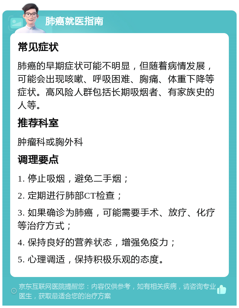 肺癌就医指南 常见症状 肺癌的早期症状可能不明显，但随着病情发展，可能会出现咳嗽、呼吸困难、胸痛、体重下降等症状。高风险人群包括长期吸烟者、有家族史的人等。 推荐科室 肿瘤科或胸外科 调理要点 1. 停止吸烟，避免二手烟； 2. 定期进行肺部CT检查； 3. 如果确诊为肺癌，可能需要手术、放疗、化疗等治疗方式； 4. 保持良好的营养状态，增强免疫力； 5. 心理调适，保持积极乐观的态度。