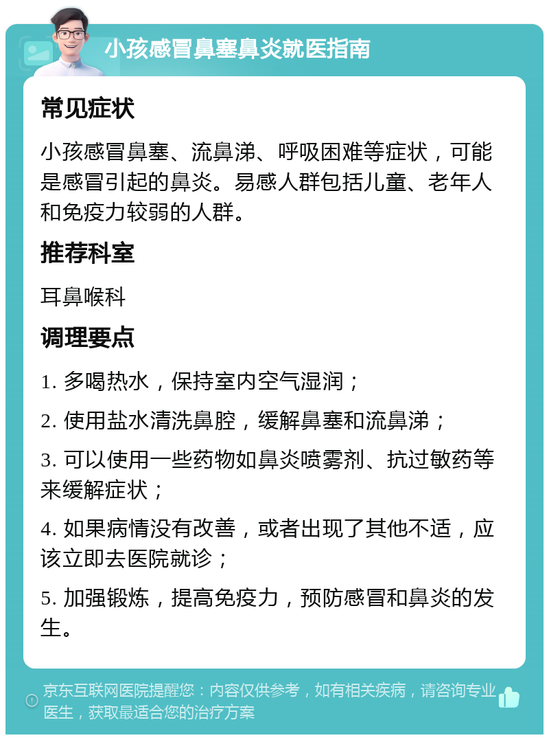 小孩感冒鼻塞鼻炎就医指南 常见症状 小孩感冒鼻塞、流鼻涕、呼吸困难等症状，可能是感冒引起的鼻炎。易感人群包括儿童、老年人和免疫力较弱的人群。 推荐科室 耳鼻喉科 调理要点 1. 多喝热水，保持室内空气湿润； 2. 使用盐水清洗鼻腔，缓解鼻塞和流鼻涕； 3. 可以使用一些药物如鼻炎喷雾剂、抗过敏药等来缓解症状； 4. 如果病情没有改善，或者出现了其他不适，应该立即去医院就诊； 5. 加强锻炼，提高免疫力，预防感冒和鼻炎的发生。