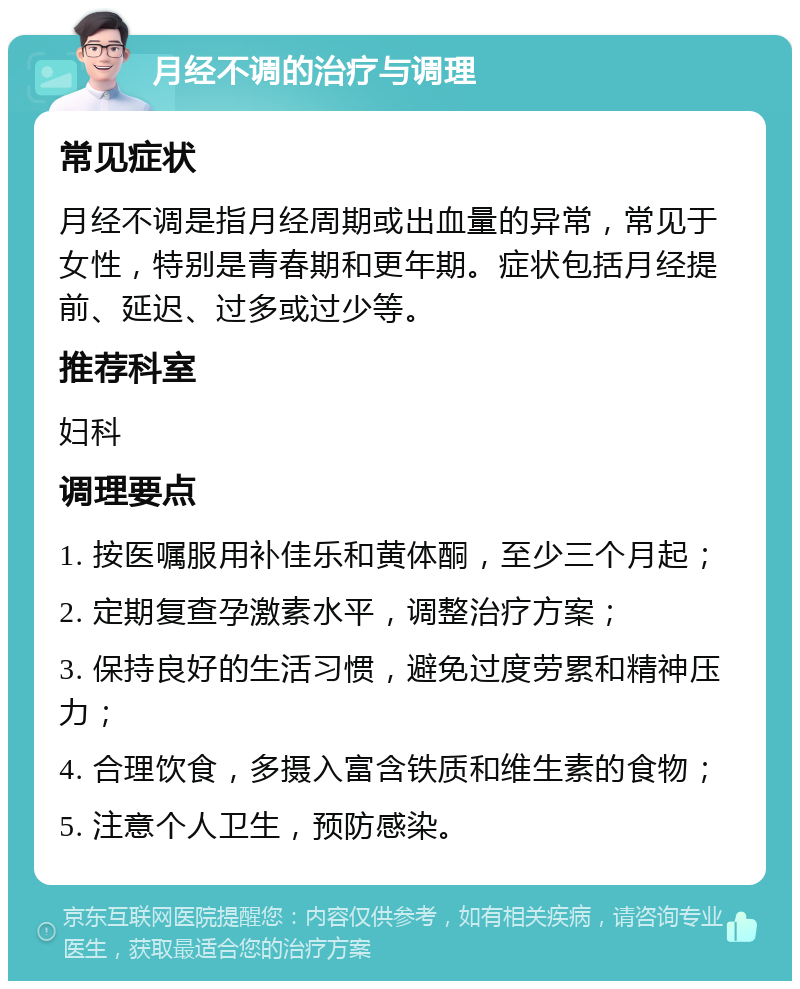 月经不调的治疗与调理 常见症状 月经不调是指月经周期或出血量的异常，常见于女性，特别是青春期和更年期。症状包括月经提前、延迟、过多或过少等。 推荐科室 妇科 调理要点 1. 按医嘱服用补佳乐和黄体酮，至少三个月起； 2. 定期复查孕激素水平，调整治疗方案； 3. 保持良好的生活习惯，避免过度劳累和精神压力； 4. 合理饮食，多摄入富含铁质和维生素的食物； 5. 注意个人卫生，预防感染。