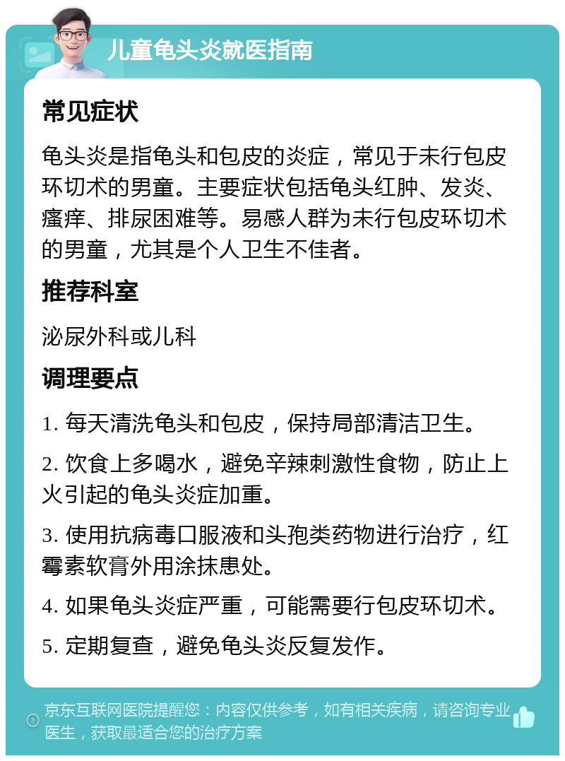 儿童龟头炎就医指南 常见症状 龟头炎是指龟头和包皮的炎症，常见于未行包皮环切术的男童。主要症状包括龟头红肿、发炎、瘙痒、排尿困难等。易感人群为未行包皮环切术的男童，尤其是个人卫生不佳者。 推荐科室 泌尿外科或儿科 调理要点 1. 每天清洗龟头和包皮，保持局部清洁卫生。 2. 饮食上多喝水，避免辛辣刺激性食物，防止上火引起的龟头炎症加重。 3. 使用抗病毒口服液和头孢类药物进行治疗，红霉素软膏外用涂抹患处。 4. 如果龟头炎症严重，可能需要行包皮环切术。 5. 定期复查，避免龟头炎反复发作。