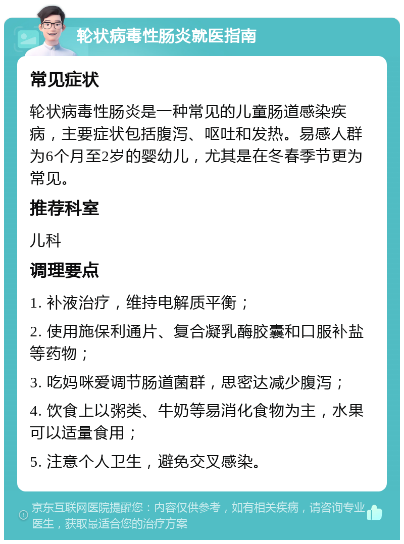 轮状病毒性肠炎就医指南 常见症状 轮状病毒性肠炎是一种常见的儿童肠道感染疾病，主要症状包括腹泻、呕吐和发热。易感人群为6个月至2岁的婴幼儿，尤其是在冬春季节更为常见。 推荐科室 儿科 调理要点 1. 补液治疗，维持电解质平衡； 2. 使用施保利通片、复合凝乳酶胶囊和口服补盐等药物； 3. 吃妈咪爱调节肠道菌群，思密达减少腹泻； 4. 饮食上以粥类、牛奶等易消化食物为主，水果可以适量食用； 5. 注意个人卫生，避免交叉感染。