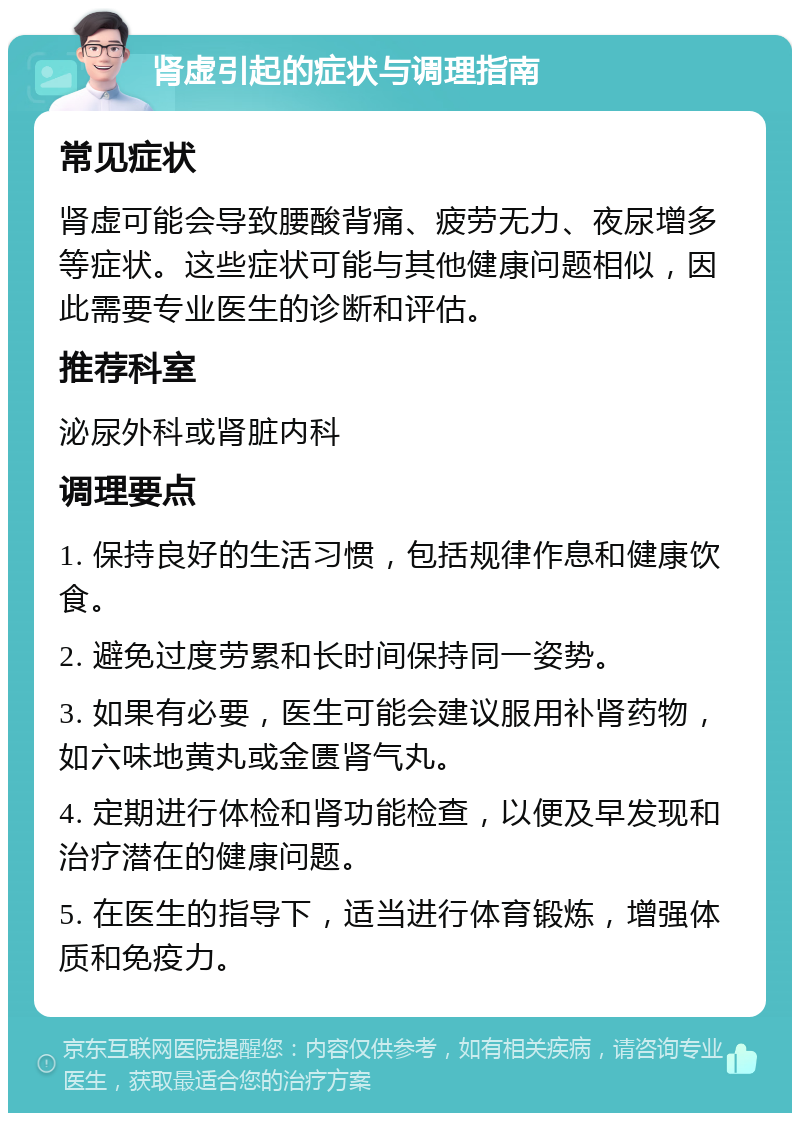 肾虚引起的症状与调理指南 常见症状 肾虚可能会导致腰酸背痛、疲劳无力、夜尿增多等症状。这些症状可能与其他健康问题相似，因此需要专业医生的诊断和评估。 推荐科室 泌尿外科或肾脏内科 调理要点 1. 保持良好的生活习惯，包括规律作息和健康饮食。 2. 避免过度劳累和长时间保持同一姿势。 3. 如果有必要，医生可能会建议服用补肾药物，如六味地黄丸或金匮肾气丸。 4. 定期进行体检和肾功能检查，以便及早发现和治疗潜在的健康问题。 5. 在医生的指导下，适当进行体育锻炼，增强体质和免疫力。