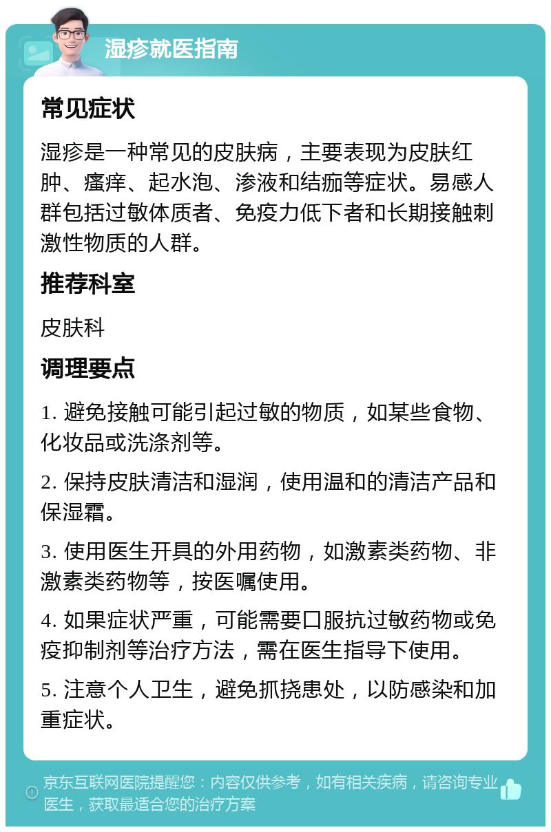 湿疹就医指南 常见症状 湿疹是一种常见的皮肤病，主要表现为皮肤红肿、瘙痒、起水泡、渗液和结痂等症状。易感人群包括过敏体质者、免疫力低下者和长期接触刺激性物质的人群。 推荐科室 皮肤科 调理要点 1. 避免接触可能引起过敏的物质，如某些食物、化妆品或洗涤剂等。 2. 保持皮肤清洁和湿润，使用温和的清洁产品和保湿霜。 3. 使用医生开具的外用药物，如激素类药物、非激素类药物等，按医嘱使用。 4. 如果症状严重，可能需要口服抗过敏药物或免疫抑制剂等治疗方法，需在医生指导下使用。 5. 注意个人卫生，避免抓挠患处，以防感染和加重症状。