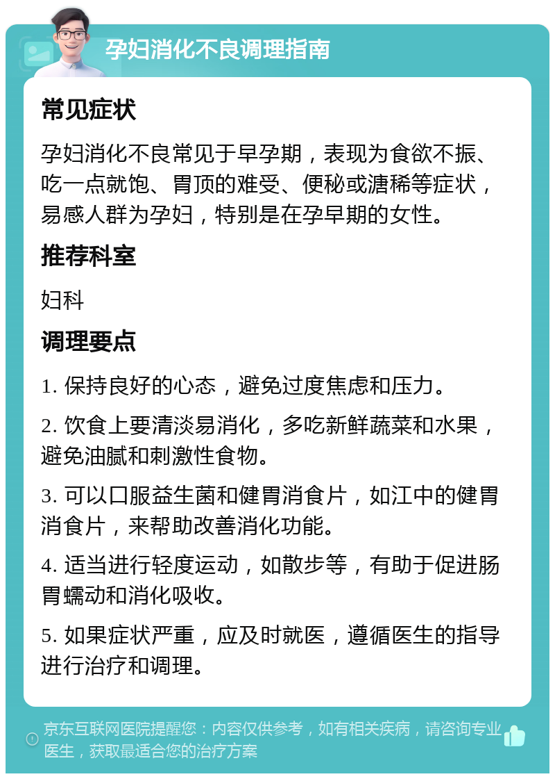 孕妇消化不良调理指南 常见症状 孕妇消化不良常见于早孕期，表现为食欲不振、吃一点就饱、胃顶的难受、便秘或溏稀等症状，易感人群为孕妇，特别是在孕早期的女性。 推荐科室 妇科 调理要点 1. 保持良好的心态，避免过度焦虑和压力。 2. 饮食上要清淡易消化，多吃新鲜蔬菜和水果，避免油腻和刺激性食物。 3. 可以口服益生菌和健胃消食片，如江中的健胃消食片，来帮助改善消化功能。 4. 适当进行轻度运动，如散步等，有助于促进肠胃蠕动和消化吸收。 5. 如果症状严重，应及时就医，遵循医生的指导进行治疗和调理。