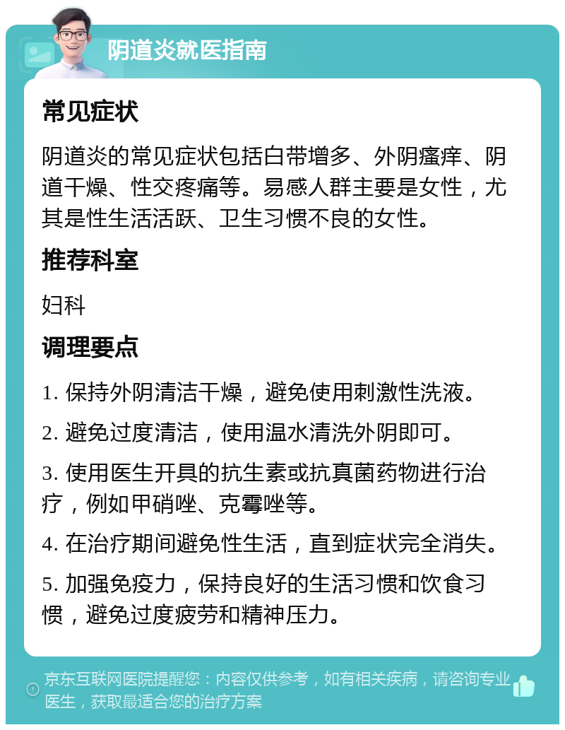 阴道炎就医指南 常见症状 阴道炎的常见症状包括白带增多、外阴瘙痒、阴道干燥、性交疼痛等。易感人群主要是女性，尤其是性生活活跃、卫生习惯不良的女性。 推荐科室 妇科 调理要点 1. 保持外阴清洁干燥，避免使用刺激性洗液。 2. 避免过度清洁，使用温水清洗外阴即可。 3. 使用医生开具的抗生素或抗真菌药物进行治疗，例如甲硝唑、克霉唑等。 4. 在治疗期间避免性生活，直到症状完全消失。 5. 加强免疫力，保持良好的生活习惯和饮食习惯，避免过度疲劳和精神压力。