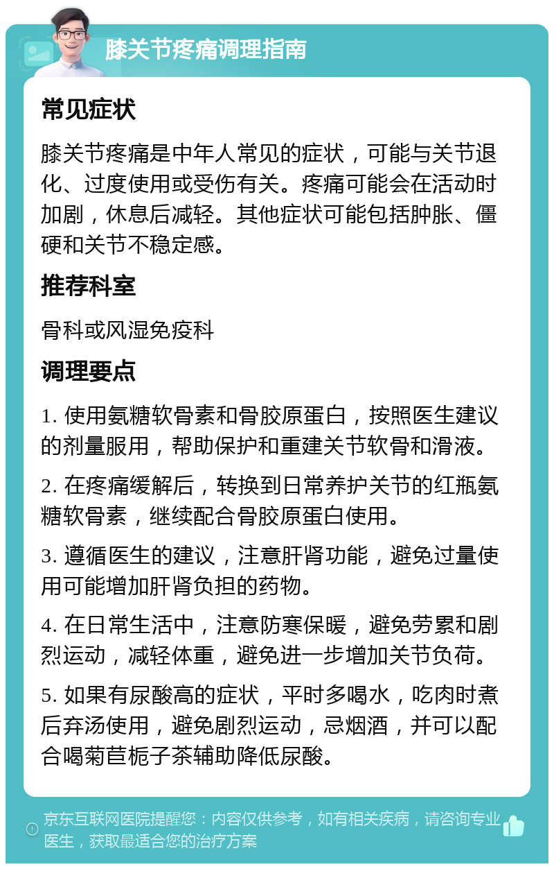 膝关节疼痛调理指南 常见症状 膝关节疼痛是中年人常见的症状，可能与关节退化、过度使用或受伤有关。疼痛可能会在活动时加剧，休息后减轻。其他症状可能包括肿胀、僵硬和关节不稳定感。 推荐科室 骨科或风湿免疫科 调理要点 1. 使用氨糖软骨素和骨胶原蛋白，按照医生建议的剂量服用，帮助保护和重建关节软骨和滑液。 2. 在疼痛缓解后，转换到日常养护关节的红瓶氨糖软骨素，继续配合骨胶原蛋白使用。 3. 遵循医生的建议，注意肝肾功能，避免过量使用可能增加肝肾负担的药物。 4. 在日常生活中，注意防寒保暖，避免劳累和剧烈运动，减轻体重，避免进一步增加关节负荷。 5. 如果有尿酸高的症状，平时多喝水，吃肉时煮后弃汤使用，避免剧烈运动，忌烟酒，并可以配合喝菊苣栀子茶辅助降低尿酸。