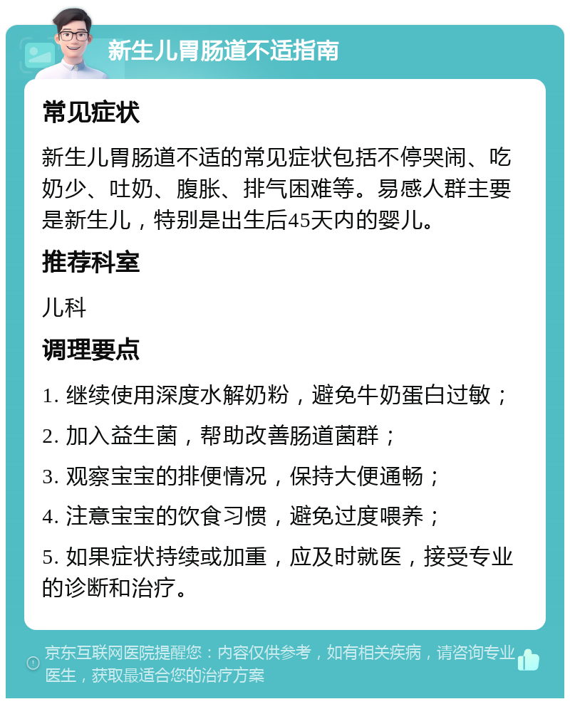 新生儿胃肠道不适指南 常见症状 新生儿胃肠道不适的常见症状包括不停哭闹、吃奶少、吐奶、腹胀、排气困难等。易感人群主要是新生儿，特别是出生后45天内的婴儿。 推荐科室 儿科 调理要点 1. 继续使用深度水解奶粉，避免牛奶蛋白过敏； 2. 加入益生菌，帮助改善肠道菌群； 3. 观察宝宝的排便情况，保持大便通畅； 4. 注意宝宝的饮食习惯，避免过度喂养； 5. 如果症状持续或加重，应及时就医，接受专业的诊断和治疗。