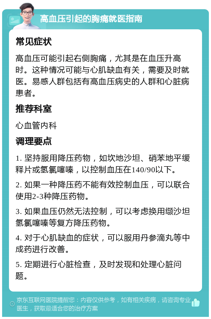 高血压引起的胸痛就医指南 常见症状 高血压可能引起右侧胸痛，尤其是在血压升高时。这种情况可能与心肌缺血有关，需要及时就医。易感人群包括有高血压病史的人群和心脏病患者。 推荐科室 心血管内科 调理要点 1. 坚持服用降压药物，如坎地沙坦、硝苯地平缓释片或氢氯噻嗪，以控制血压在140/90以下。 2. 如果一种降压药不能有效控制血压，可以联合使用2-3种降压药物。 3. 如果血压仍然无法控制，可以考虑换用缬沙坦氢氯噻嗪等复方降压药物。 4. 对于心肌缺血的症状，可以服用丹参滴丸等中成药进行改善。 5. 定期进行心脏检查，及时发现和处理心脏问题。