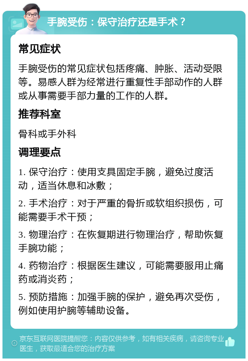 手腕受伤：保守治疗还是手术？ 常见症状 手腕受伤的常见症状包括疼痛、肿胀、活动受限等。易感人群为经常进行重复性手部动作的人群或从事需要手部力量的工作的人群。 推荐科室 骨科或手外科 调理要点 1. 保守治疗：使用支具固定手腕，避免过度活动，适当休息和冰敷； 2. 手术治疗：对于严重的骨折或软组织损伤，可能需要手术干预； 3. 物理治疗：在恢复期进行物理治疗，帮助恢复手腕功能； 4. 药物治疗：根据医生建议，可能需要服用止痛药或消炎药； 5. 预防措施：加强手腕的保护，避免再次受伤，例如使用护腕等辅助设备。