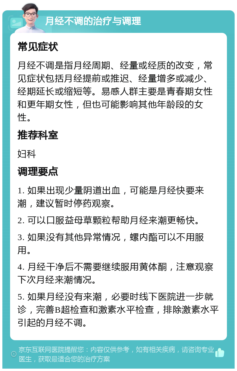 月经不调的治疗与调理 常见症状 月经不调是指月经周期、经量或经质的改变，常见症状包括月经提前或推迟、经量增多或减少、经期延长或缩短等。易感人群主要是青春期女性和更年期女性，但也可能影响其他年龄段的女性。 推荐科室 妇科 调理要点 1. 如果出现少量阴道出血，可能是月经快要来潮，建议暂时停药观察。 2. 可以口服益母草颗粒帮助月经来潮更畅快。 3. 如果没有其他异常情况，螺内酯可以不用服用。 4. 月经干净后不需要继续服用黄体酮，注意观察下次月经来潮情况。 5. 如果月经没有来潮，必要时线下医院进一步就诊，完善B超检查和激素水平检查，排除激素水平引起的月经不调。