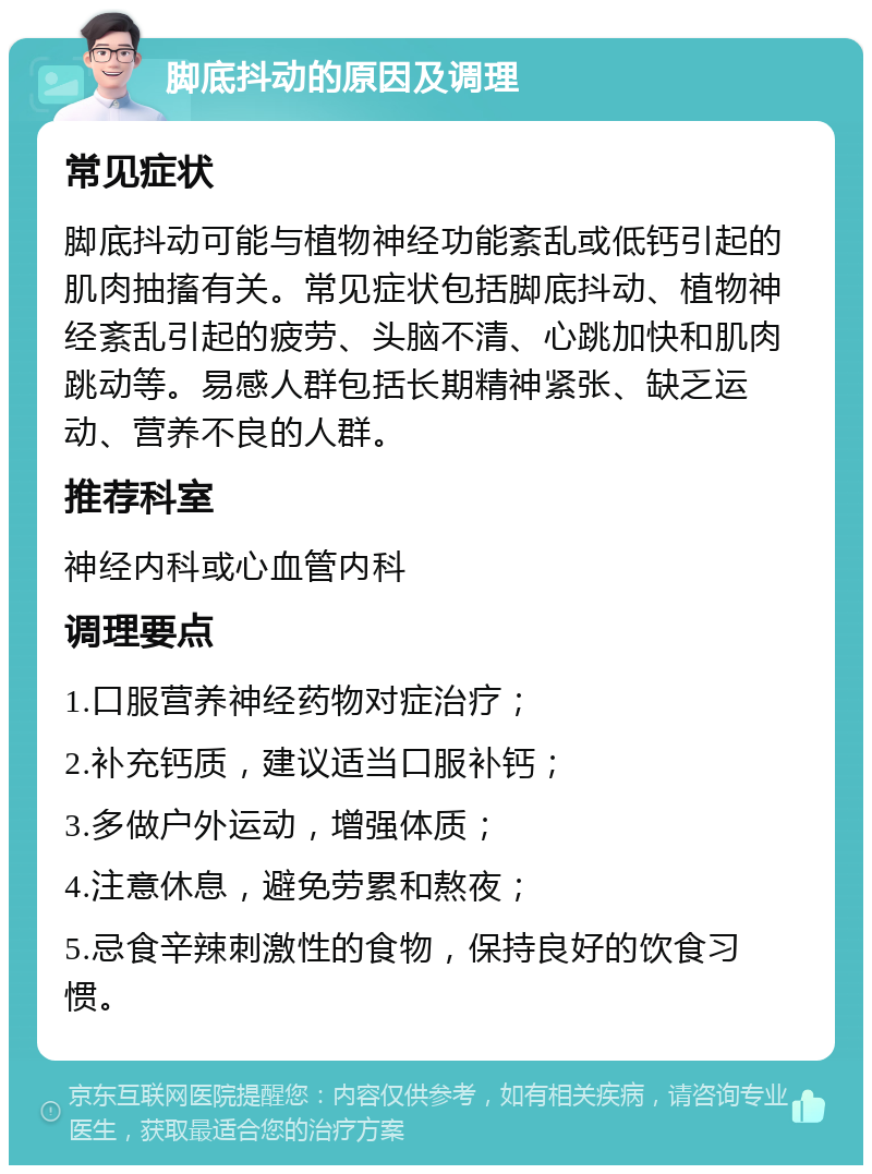 脚底抖动的原因及调理 常见症状 脚底抖动可能与植物神经功能紊乱或低钙引起的肌肉抽搐有关。常见症状包括脚底抖动、植物神经紊乱引起的疲劳、头脑不清、心跳加快和肌肉跳动等。易感人群包括长期精神紧张、缺乏运动、营养不良的人群。 推荐科室 神经内科或心血管内科 调理要点 1.口服营养神经药物对症治疗； 2.补充钙质，建议适当口服补钙； 3.多做户外运动，增强体质； 4.注意休息，避免劳累和熬夜； 5.忌食辛辣刺激性的食物，保持良好的饮食习惯。