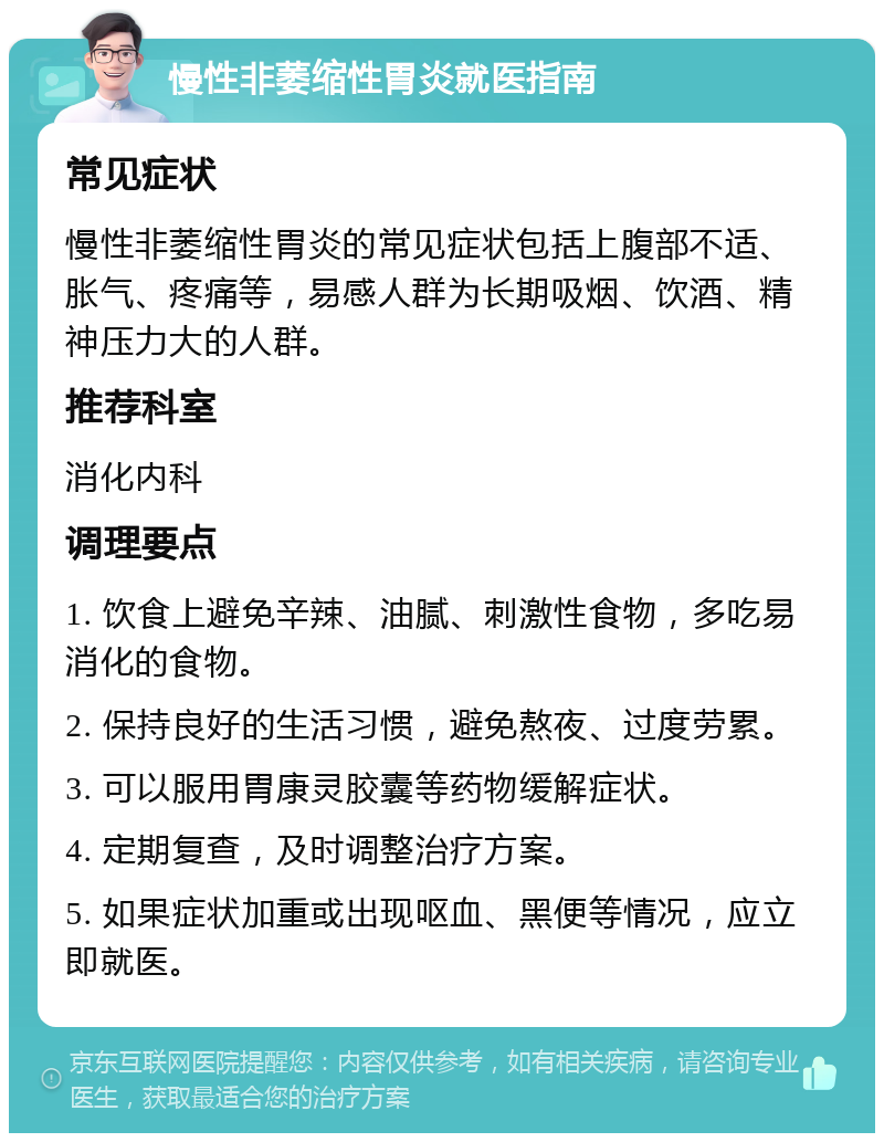 慢性非萎缩性胃炎就医指南 常见症状 慢性非萎缩性胃炎的常见症状包括上腹部不适、胀气、疼痛等，易感人群为长期吸烟、饮酒、精神压力大的人群。 推荐科室 消化内科 调理要点 1. 饮食上避免辛辣、油腻、刺激性食物，多吃易消化的食物。 2. 保持良好的生活习惯，避免熬夜、过度劳累。 3. 可以服用胃康灵胶囊等药物缓解症状。 4. 定期复查，及时调整治疗方案。 5. 如果症状加重或出现呕血、黑便等情况，应立即就医。