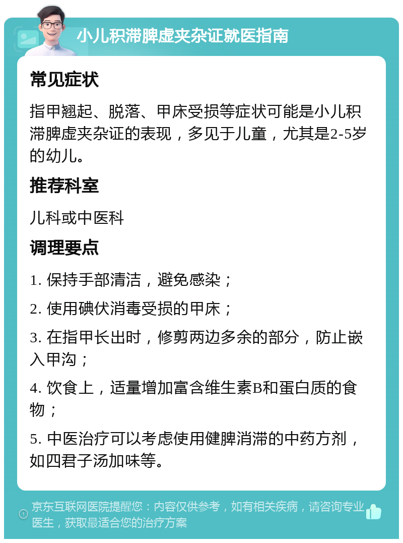 小儿积滞脾虚夹杂证就医指南 常见症状 指甲翘起、脱落、甲床受损等症状可能是小儿积滞脾虚夹杂证的表现，多见于儿童，尤其是2-5岁的幼儿。 推荐科室 儿科或中医科 调理要点 1. 保持手部清洁，避免感染； 2. 使用碘伏消毒受损的甲床； 3. 在指甲长出时，修剪两边多余的部分，防止嵌入甲沟； 4. 饮食上，适量增加富含维生素B和蛋白质的食物； 5. 中医治疗可以考虑使用健脾消滞的中药方剂，如四君子汤加味等。