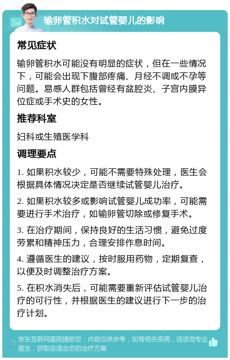 输卵管积水对试管婴儿的影响 常见症状 输卵管积水可能没有明显的症状，但在一些情况下，可能会出现下腹部疼痛、月经不调或不孕等问题。易感人群包括曾经有盆腔炎、子宫内膜异位症或手术史的女性。 推荐科室 妇科或生殖医学科 调理要点 1. 如果积水较少，可能不需要特殊处理，医生会根据具体情况决定是否继续试管婴儿治疗。 2. 如果积水较多或影响试管婴儿成功率，可能需要进行手术治疗，如输卵管切除或修复手术。 3. 在治疗期间，保持良好的生活习惯，避免过度劳累和精神压力，合理安排作息时间。 4. 遵循医生的建议，按时服用药物，定期复查，以便及时调整治疗方案。 5. 在积水消失后，可能需要重新评估试管婴儿治疗的可行性，并根据医生的建议进行下一步的治疗计划。