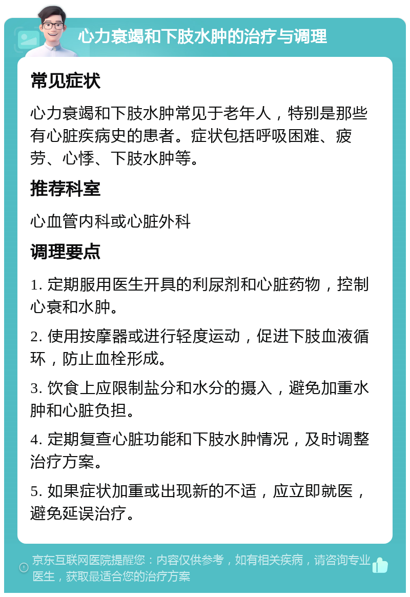 心力衰竭和下肢水肿的治疗与调理 常见症状 心力衰竭和下肢水肿常见于老年人，特别是那些有心脏疾病史的患者。症状包括呼吸困难、疲劳、心悸、下肢水肿等。 推荐科室 心血管内科或心脏外科 调理要点 1. 定期服用医生开具的利尿剂和心脏药物，控制心衰和水肿。 2. 使用按摩器或进行轻度运动，促进下肢血液循环，防止血栓形成。 3. 饮食上应限制盐分和水分的摄入，避免加重水肿和心脏负担。 4. 定期复查心脏功能和下肢水肿情况，及时调整治疗方案。 5. 如果症状加重或出现新的不适，应立即就医，避免延误治疗。