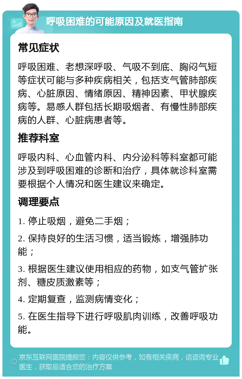 呼吸困难的可能原因及就医指南 常见症状 呼吸困难、老想深呼吸、气吸不到底、胸闷气短等症状可能与多种疾病相关，包括支气管肺部疾病、心脏原因、情绪原因、精神因素、甲状腺疾病等。易感人群包括长期吸烟者、有慢性肺部疾病的人群、心脏病患者等。 推荐科室 呼吸内科、心血管内科、内分泌科等科室都可能涉及到呼吸困难的诊断和治疗，具体就诊科室需要根据个人情况和医生建议来确定。 调理要点 1. 停止吸烟，避免二手烟； 2. 保持良好的生活习惯，适当锻炼，增强肺功能； 3. 根据医生建议使用相应的药物，如支气管扩张剂、糖皮质激素等； 4. 定期复查，监测病情变化； 5. 在医生指导下进行呼吸肌肉训练，改善呼吸功能。