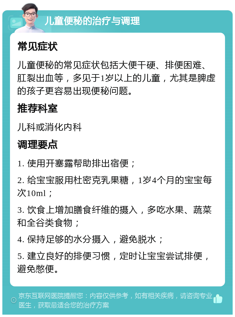 儿童便秘的治疗与调理 常见症状 儿童便秘的常见症状包括大便干硬、排便困难、肛裂出血等，多见于1岁以上的儿童，尤其是脾虚的孩子更容易出现便秘问题。 推荐科室 儿科或消化内科 调理要点 1. 使用开塞露帮助排出宿便； 2. 给宝宝服用杜密克乳果糖，1岁4个月的宝宝每次10ml； 3. 饮食上增加膳食纤维的摄入，多吃水果、蔬菜和全谷类食物； 4. 保持足够的水分摄入，避免脱水； 5. 建立良好的排便习惯，定时让宝宝尝试排便，避免憋便。