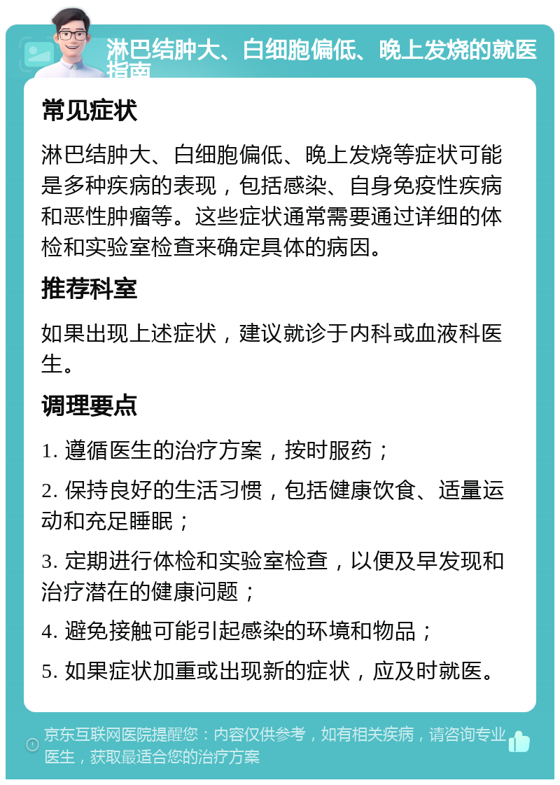 淋巴结肿大、白细胞偏低、晚上发烧的就医指南 常见症状 淋巴结肿大、白细胞偏低、晚上发烧等症状可能是多种疾病的表现，包括感染、自身免疫性疾病和恶性肿瘤等。这些症状通常需要通过详细的体检和实验室检查来确定具体的病因。 推荐科室 如果出现上述症状，建议就诊于内科或血液科医生。 调理要点 1. 遵循医生的治疗方案，按时服药； 2. 保持良好的生活习惯，包括健康饮食、适量运动和充足睡眠； 3. 定期进行体检和实验室检查，以便及早发现和治疗潜在的健康问题； 4. 避免接触可能引起感染的环境和物品； 5. 如果症状加重或出现新的症状，应及时就医。