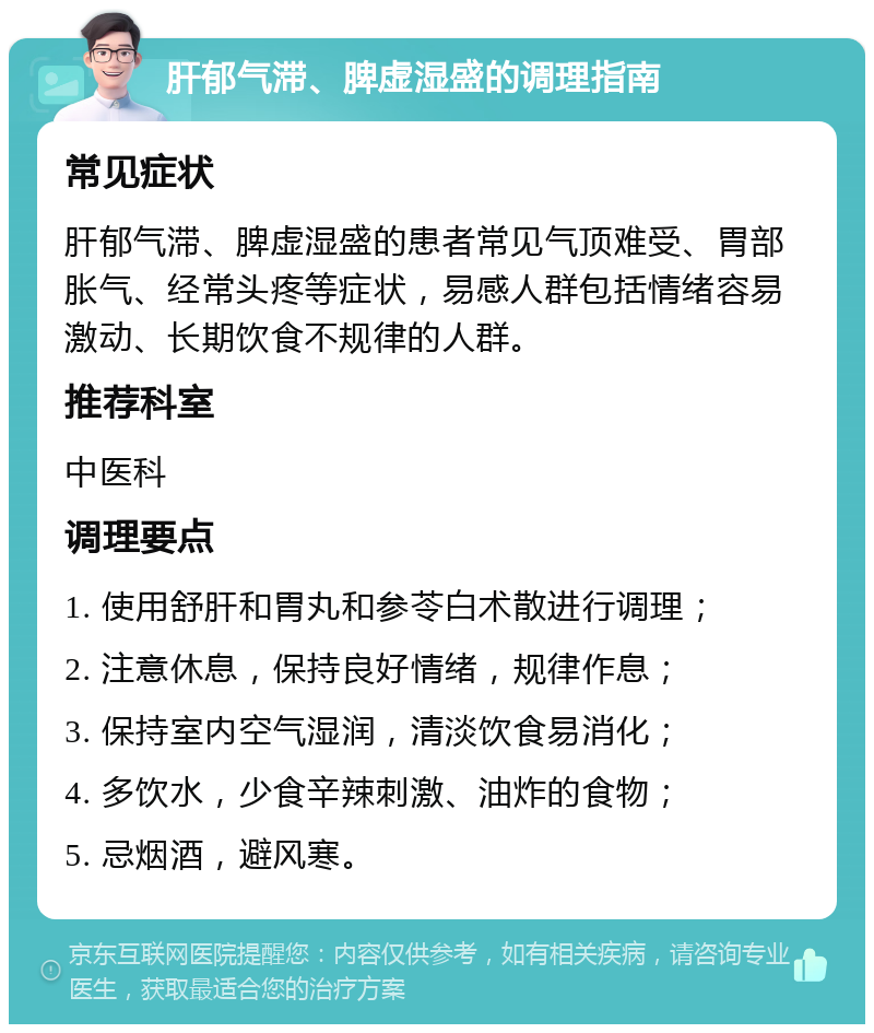 肝郁气滞、脾虚湿盛的调理指南 常见症状 肝郁气滞、脾虚湿盛的患者常见气顶难受、胃部胀气、经常头疼等症状，易感人群包括情绪容易激动、长期饮食不规律的人群。 推荐科室 中医科 调理要点 1. 使用舒肝和胃丸和参苓白术散进行调理； 2. 注意休息，保持良好情绪，规律作息； 3. 保持室内空气湿润，清淡饮食易消化； 4. 多饮水，少食辛辣刺激、油炸的食物； 5. 忌烟酒，避风寒。