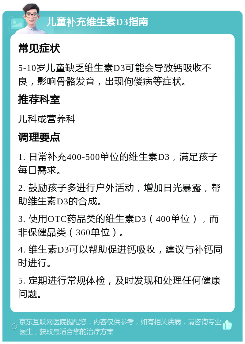 儿童补充维生素D3指南 常见症状 5-10岁儿童缺乏维生素D3可能会导致钙吸收不良，影响骨骼发育，出现佝偻病等症状。 推荐科室 儿科或营养科 调理要点 1. 日常补充400-500单位的维生素D3，满足孩子每日需求。 2. 鼓励孩子多进行户外活动，增加日光暴露，帮助维生素D3的合成。 3. 使用OTC药品类的维生素D3（400单位），而非保健品类（360单位）。 4. 维生素D3可以帮助促进钙吸收，建议与补钙同时进行。 5. 定期进行常规体检，及时发现和处理任何健康问题。