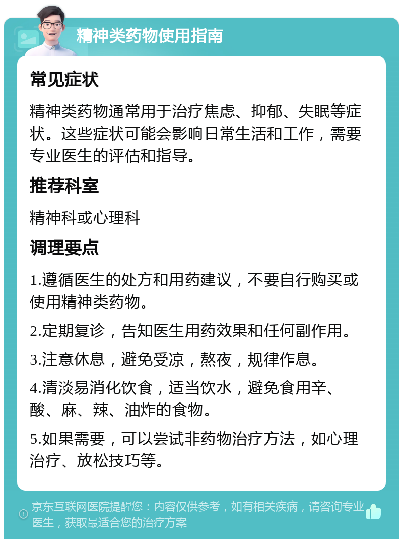 精神类药物使用指南 常见症状 精神类药物通常用于治疗焦虑、抑郁、失眠等症状。这些症状可能会影响日常生活和工作，需要专业医生的评估和指导。 推荐科室 精神科或心理科 调理要点 1.遵循医生的处方和用药建议，不要自行购买或使用精神类药物。 2.定期复诊，告知医生用药效果和任何副作用。 3.注意休息，避免受凉，熬夜，规律作息。 4.清淡易消化饮食，适当饮水，避免食用辛、酸、麻、辣、油炸的食物。 5.如果需要，可以尝试非药物治疗方法，如心理治疗、放松技巧等。