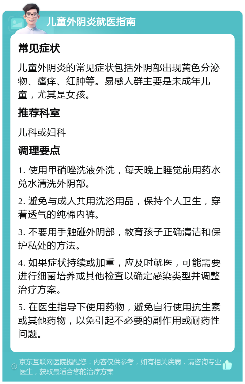 儿童外阴炎就医指南 常见症状 儿童外阴炎的常见症状包括外阴部出现黄色分泌物、瘙痒、红肿等。易感人群主要是未成年儿童，尤其是女孩。 推荐科室 儿科或妇科 调理要点 1. 使用甲硝唑洗液外洗，每天晚上睡觉前用药水兑水清洗外阴部。 2. 避免与成人共用洗浴用品，保持个人卫生，穿着透气的纯棉内裤。 3. 不要用手触碰外阴部，教育孩子正确清洁和保护私处的方法。 4. 如果症状持续或加重，应及时就医，可能需要进行细菌培养或其他检查以确定感染类型并调整治疗方案。 5. 在医生指导下使用药物，避免自行使用抗生素或其他药物，以免引起不必要的副作用或耐药性问题。