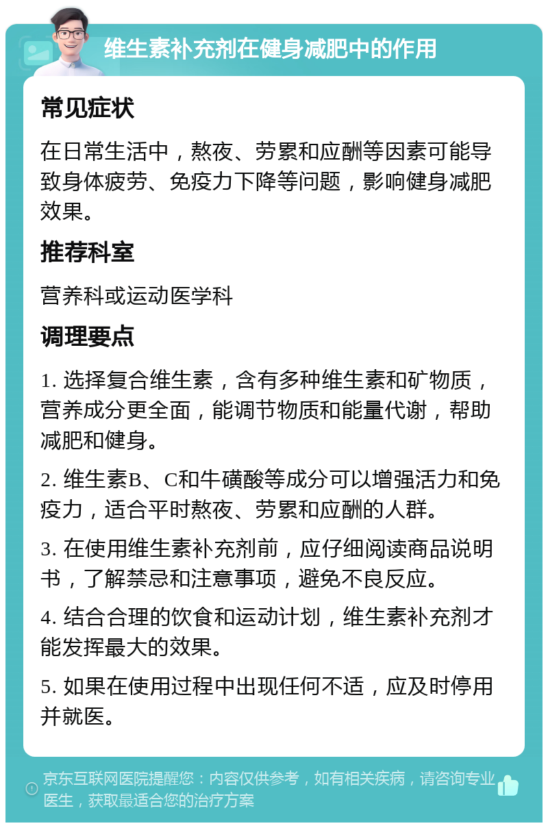 维生素补充剂在健身减肥中的作用 常见症状 在日常生活中，熬夜、劳累和应酬等因素可能导致身体疲劳、免疫力下降等问题，影响健身减肥效果。 推荐科室 营养科或运动医学科 调理要点 1. 选择复合维生素，含有多种维生素和矿物质，营养成分更全面，能调节物质和能量代谢，帮助减肥和健身。 2. 维生素B、C和牛磺酸等成分可以增强活力和免疫力，适合平时熬夜、劳累和应酬的人群。 3. 在使用维生素补充剂前，应仔细阅读商品说明书，了解禁忌和注意事项，避免不良反应。 4. 结合合理的饮食和运动计划，维生素补充剂才能发挥最大的效果。 5. 如果在使用过程中出现任何不适，应及时停用并就医。