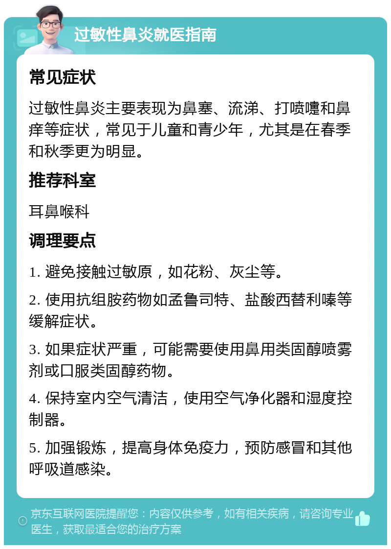 过敏性鼻炎就医指南 常见症状 过敏性鼻炎主要表现为鼻塞、流涕、打喷嚏和鼻痒等症状，常见于儿童和青少年，尤其是在春季和秋季更为明显。 推荐科室 耳鼻喉科 调理要点 1. 避免接触过敏原，如花粉、灰尘等。 2. 使用抗组胺药物如孟鲁司特、盐酸西替利嗪等缓解症状。 3. 如果症状严重，可能需要使用鼻用类固醇喷雾剂或口服类固醇药物。 4. 保持室内空气清洁，使用空气净化器和湿度控制器。 5. 加强锻炼，提高身体免疫力，预防感冒和其他呼吸道感染。