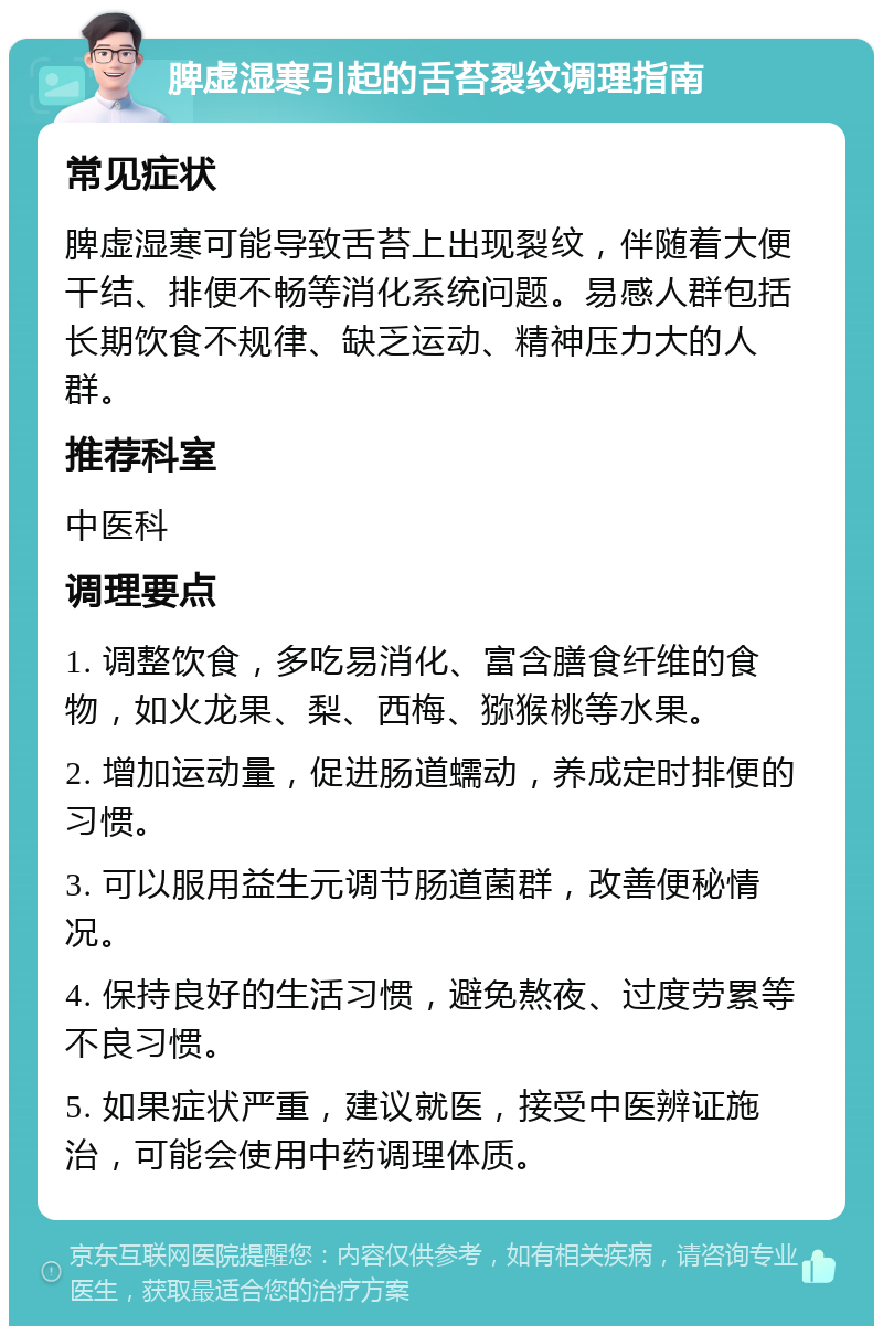 脾虚湿寒引起的舌苔裂纹调理指南 常见症状 脾虚湿寒可能导致舌苔上出现裂纹，伴随着大便干结、排便不畅等消化系统问题。易感人群包括长期饮食不规律、缺乏运动、精神压力大的人群。 推荐科室 中医科 调理要点 1. 调整饮食，多吃易消化、富含膳食纤维的食物，如火龙果、梨、西梅、猕猴桃等水果。 2. 增加运动量，促进肠道蠕动，养成定时排便的习惯。 3. 可以服用益生元调节肠道菌群，改善便秘情况。 4. 保持良好的生活习惯，避免熬夜、过度劳累等不良习惯。 5. 如果症状严重，建议就医，接受中医辨证施治，可能会使用中药调理体质。